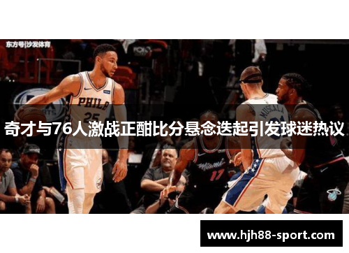 奇才与76人激战正酣比分悬念迭起引发球迷热议